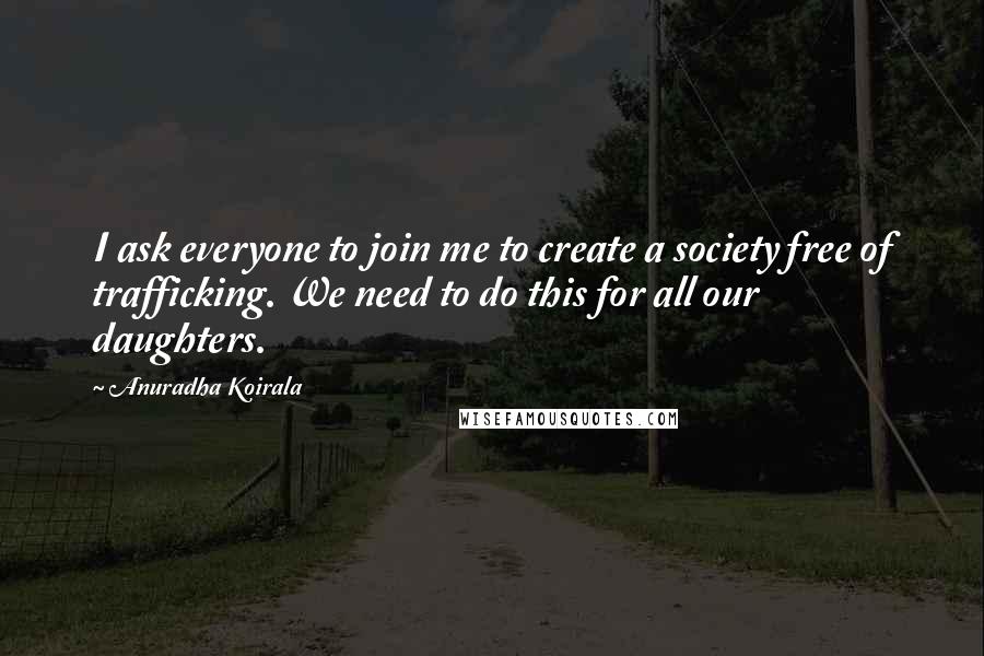 Anuradha Koirala Quotes: I ask everyone to join me to create a society free of trafficking. We need to do this for all our daughters.