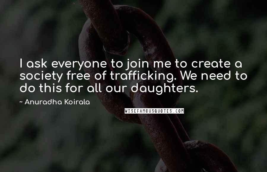 Anuradha Koirala Quotes: I ask everyone to join me to create a society free of trafficking. We need to do this for all our daughters.