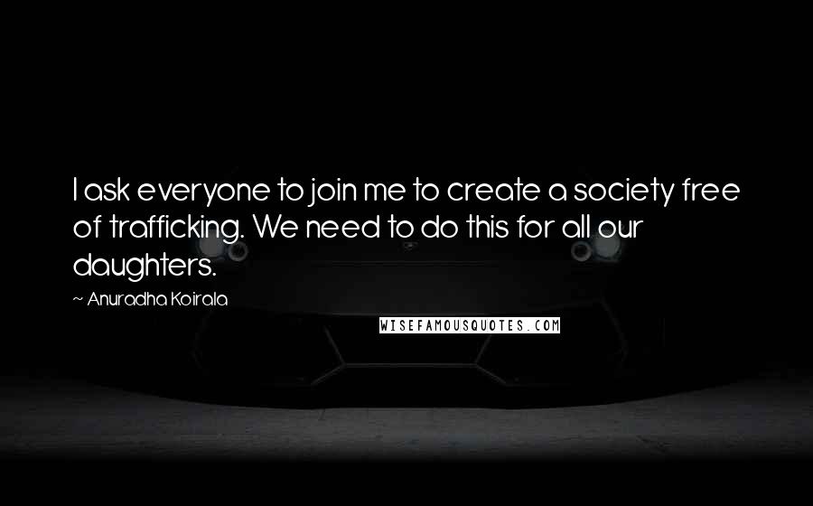 Anuradha Koirala Quotes: I ask everyone to join me to create a society free of trafficking. We need to do this for all our daughters.