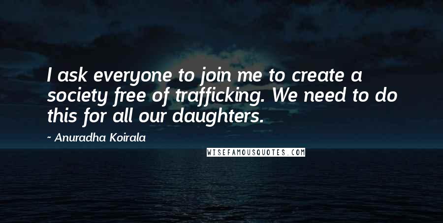 Anuradha Koirala Quotes: I ask everyone to join me to create a society free of trafficking. We need to do this for all our daughters.