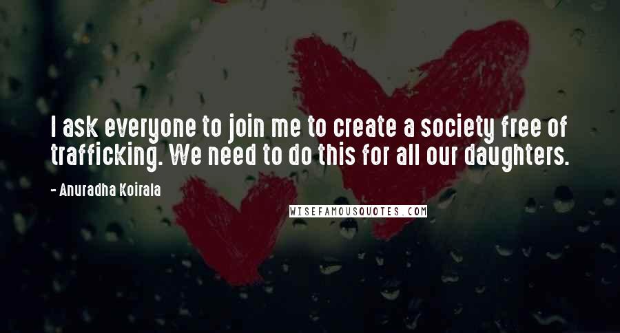 Anuradha Koirala Quotes: I ask everyone to join me to create a society free of trafficking. We need to do this for all our daughters.