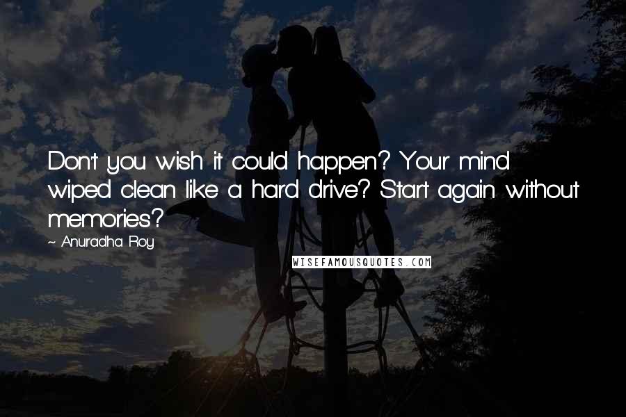 Anuradha Roy Quotes: Don't you wish it could happen? Your mind wiped clean like a hard drive? Start again without memories?
