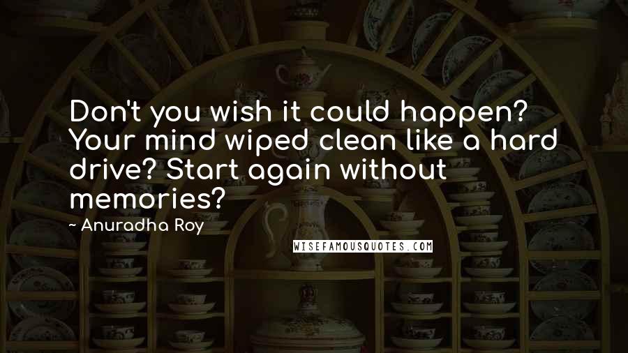 Anuradha Roy Quotes: Don't you wish it could happen? Your mind wiped clean like a hard drive? Start again without memories?