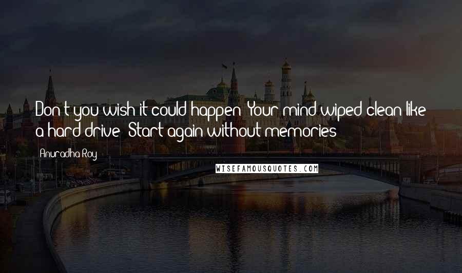 Anuradha Roy Quotes: Don't you wish it could happen? Your mind wiped clean like a hard drive? Start again without memories?