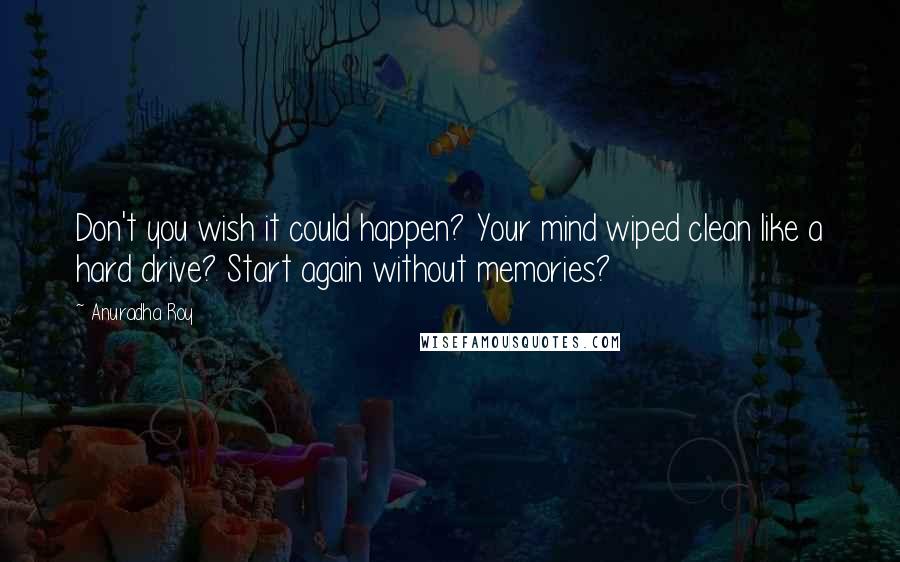 Anuradha Roy Quotes: Don't you wish it could happen? Your mind wiped clean like a hard drive? Start again without memories?