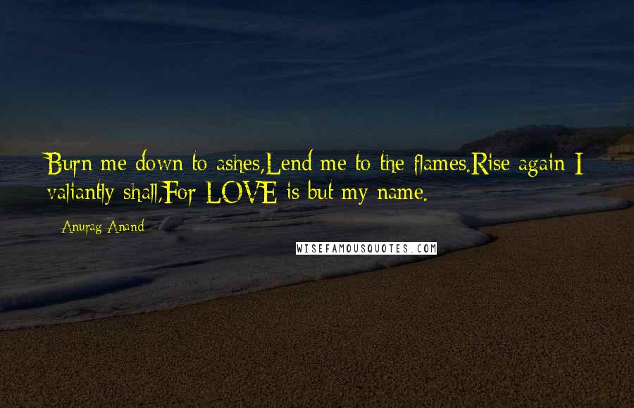 Anurag Anand Quotes: Burn me down to ashes,Lend me to the flames.Rise again I valiantly shall,For LOVE is but my name.