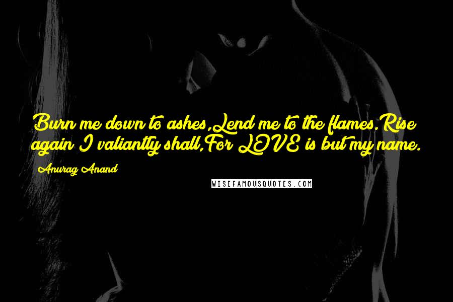 Anurag Anand Quotes: Burn me down to ashes,Lend me to the flames.Rise again I valiantly shall,For LOVE is but my name.