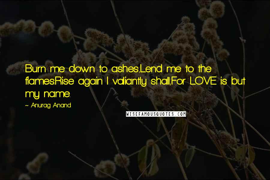 Anurag Anand Quotes: Burn me down to ashes,Lend me to the flames.Rise again I valiantly shall,For LOVE is but my name.