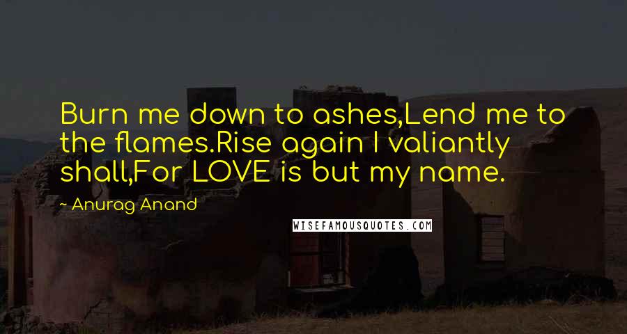 Anurag Anand Quotes: Burn me down to ashes,Lend me to the flames.Rise again I valiantly shall,For LOVE is but my name.