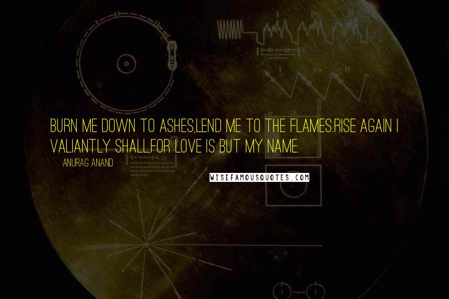 Anurag Anand Quotes: Burn me down to ashes,Lend me to the flames.Rise again I valiantly shall,For LOVE is but my name.