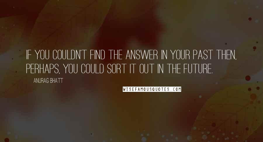 Anurag Bhatt Quotes: If you couldn't find the answer in your past then, perhaps, you could sort it out in the future.