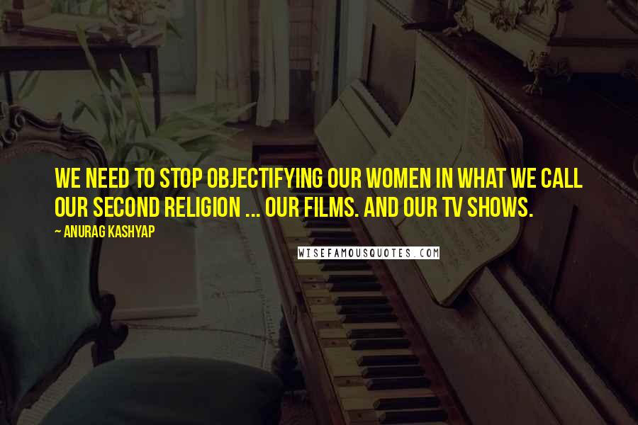 Anurag Kashyap Quotes: We need to stop objectifying our women in what we call our second religion ... Our films. And our TV shows.