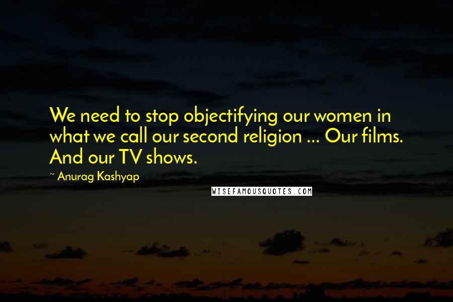 Anurag Kashyap Quotes: We need to stop objectifying our women in what we call our second religion ... Our films. And our TV shows.