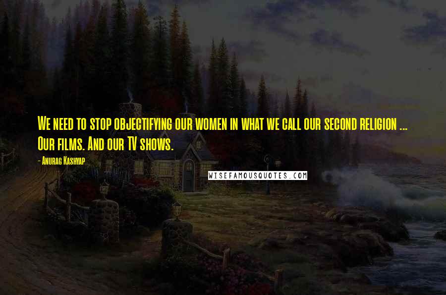 Anurag Kashyap Quotes: We need to stop objectifying our women in what we call our second religion ... Our films. And our TV shows.