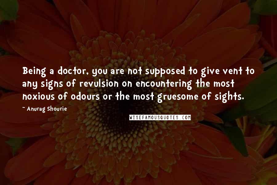 Anurag Shourie Quotes: Being a doctor, you are not supposed to give vent to any signs of revulsion on encountering the most noxious of odours or the most gruesome of sights.