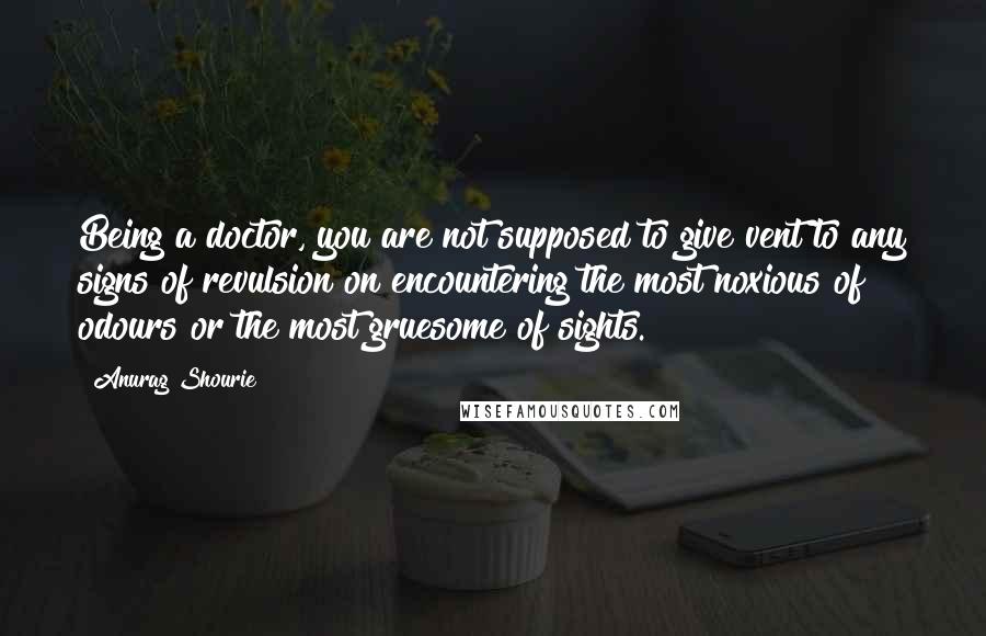 Anurag Shourie Quotes: Being a doctor, you are not supposed to give vent to any signs of revulsion on encountering the most noxious of odours or the most gruesome of sights.