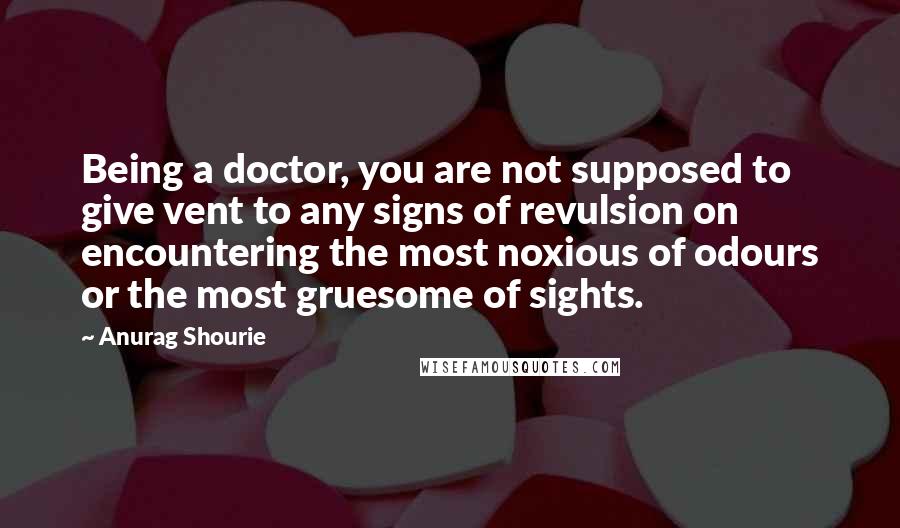 Anurag Shourie Quotes: Being a doctor, you are not supposed to give vent to any signs of revulsion on encountering the most noxious of odours or the most gruesome of sights.