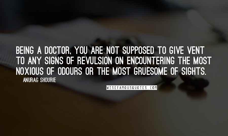 Anurag Shourie Quotes: Being a doctor, you are not supposed to give vent to any signs of revulsion on encountering the most noxious of odours or the most gruesome of sights.