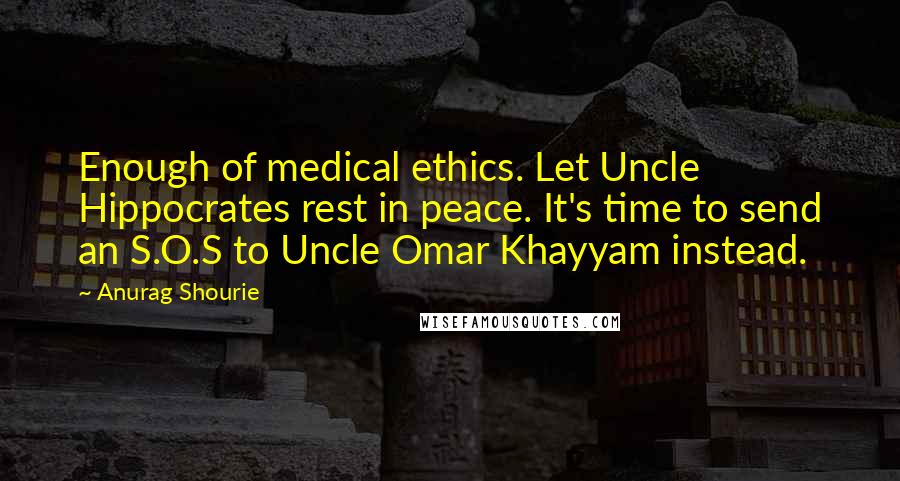 Anurag Shourie Quotes: Enough of medical ethics. Let Uncle Hippocrates rest in peace. It's time to send an S.O.S to Uncle Omar Khayyam instead.