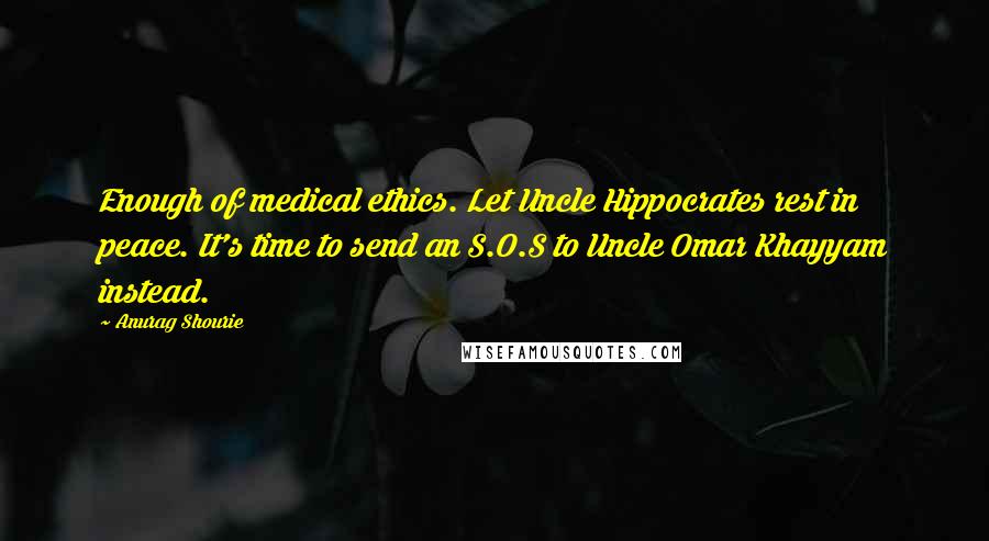 Anurag Shourie Quotes: Enough of medical ethics. Let Uncle Hippocrates rest in peace. It's time to send an S.O.S to Uncle Omar Khayyam instead.