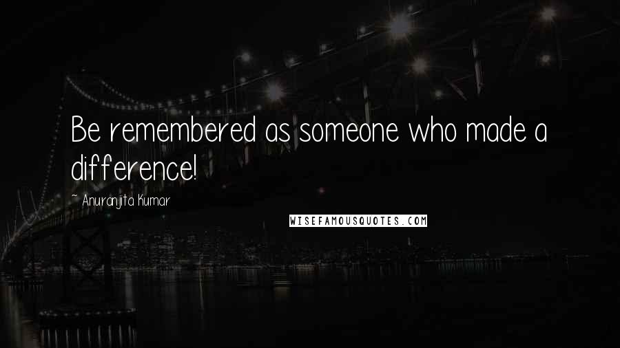 Anuranjita Kumar Quotes: Be remembered as someone who made a difference!