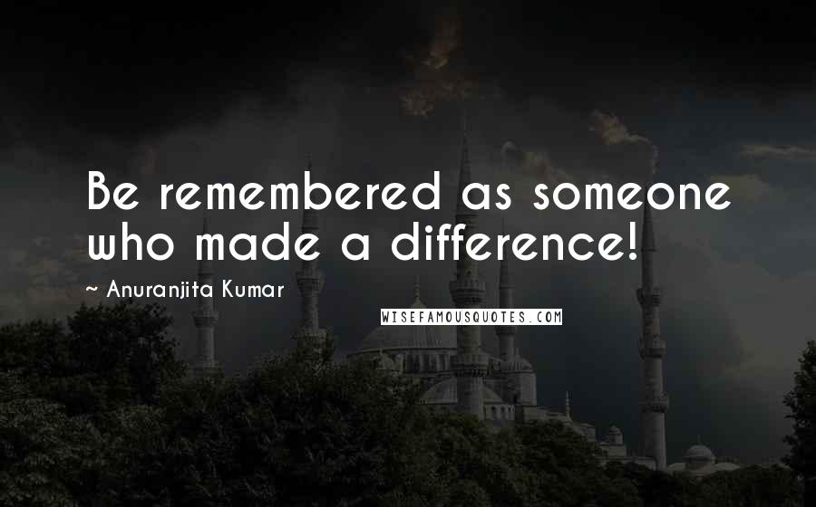 Anuranjita Kumar Quotes: Be remembered as someone who made a difference!