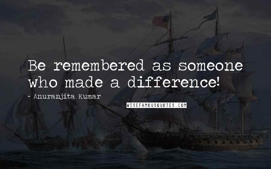 Anuranjita Kumar Quotes: Be remembered as someone who made a difference!