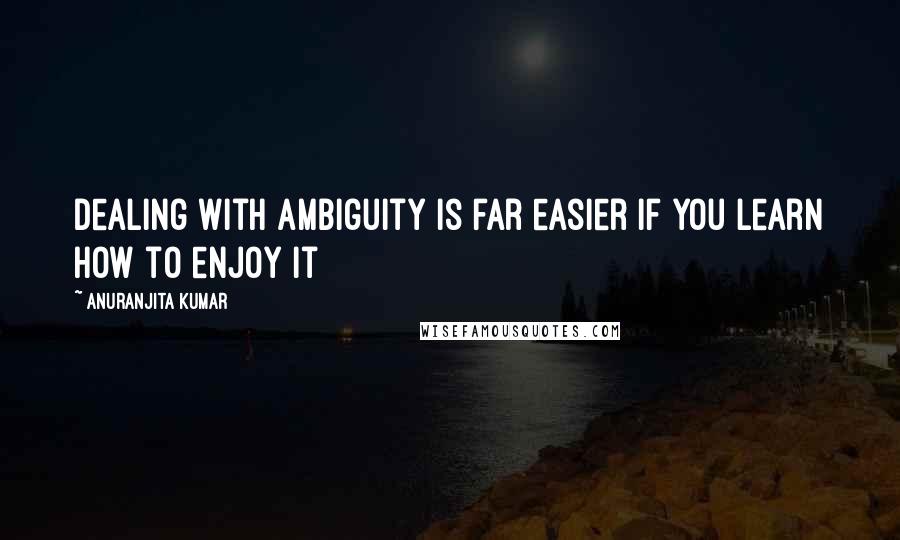 Anuranjita Kumar Quotes: Dealing with ambiguity is far easier if you learn how to enjoy it