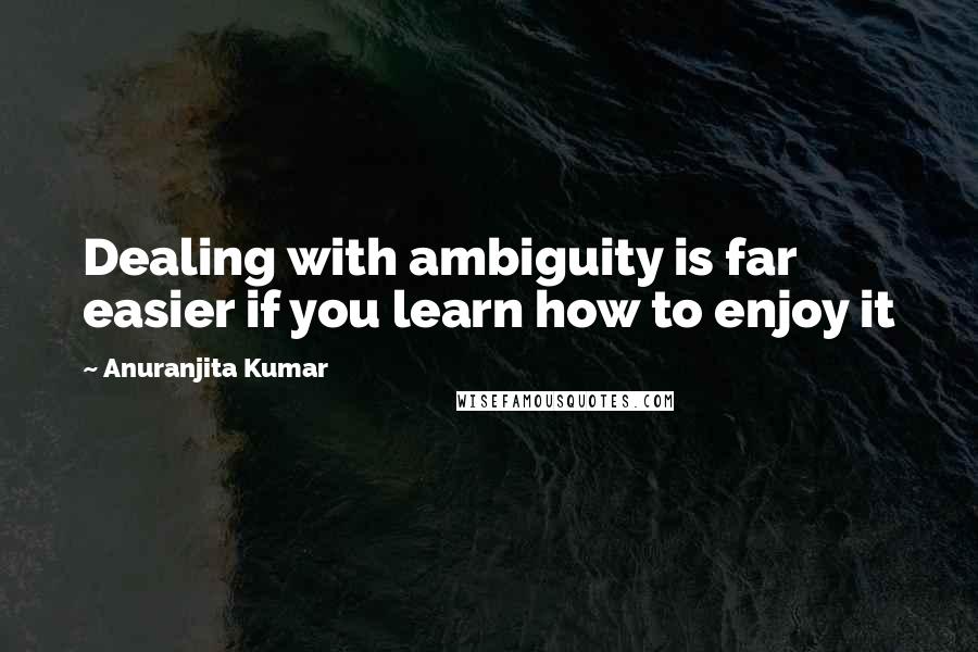 Anuranjita Kumar Quotes: Dealing with ambiguity is far easier if you learn how to enjoy it