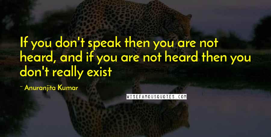 Anuranjita Kumar Quotes: If you don't speak then you are not heard, and if you are not heard then you don't really exist