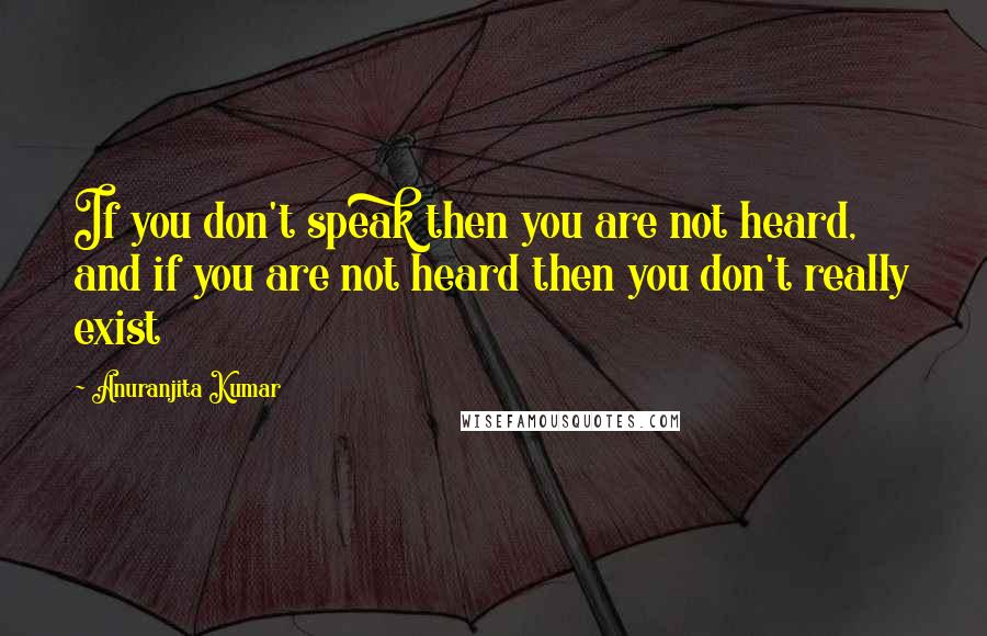 Anuranjita Kumar Quotes: If you don't speak then you are not heard, and if you are not heard then you don't really exist