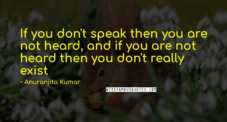 Anuranjita Kumar Quotes: If you don't speak then you are not heard, and if you are not heard then you don't really exist