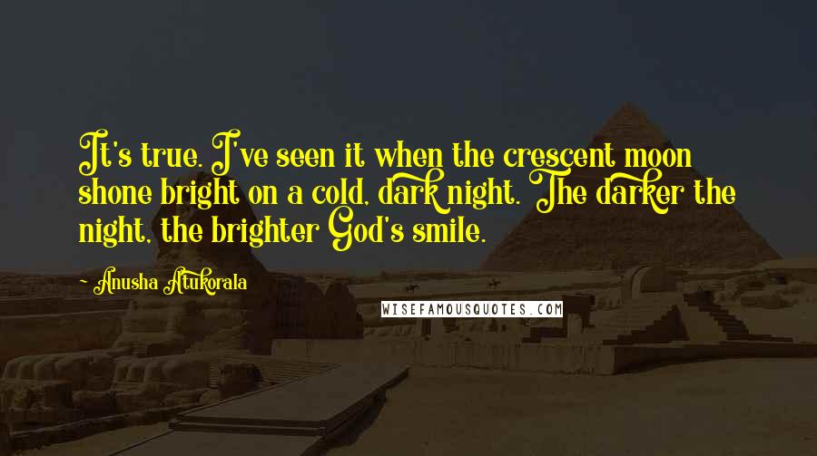 Anusha Atukorala Quotes: It's true. I've seen it when the crescent moon shone bright on a cold, dark night. The darker the night, the brighter God's smile.