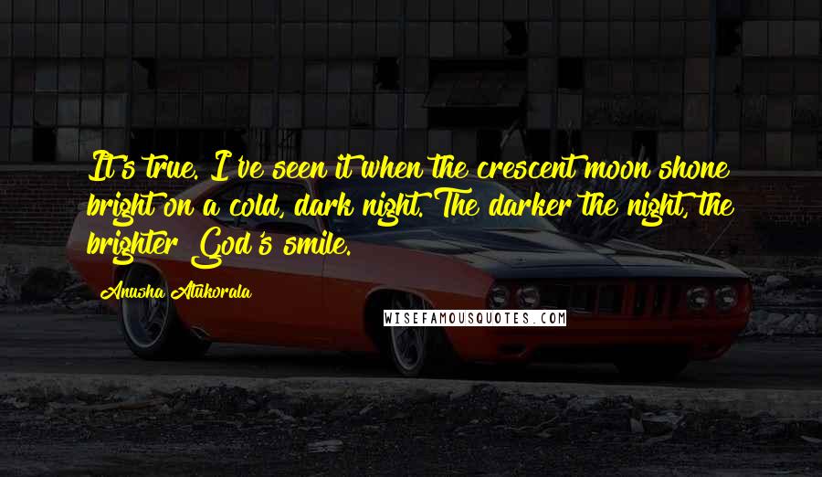 Anusha Atukorala Quotes: It's true. I've seen it when the crescent moon shone bright on a cold, dark night. The darker the night, the brighter God's smile.