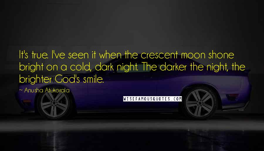 Anusha Atukorala Quotes: It's true. I've seen it when the crescent moon shone bright on a cold, dark night. The darker the night, the brighter God's smile.