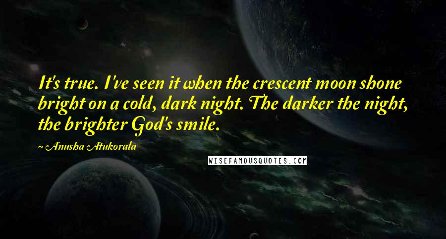 Anusha Atukorala Quotes: It's true. I've seen it when the crescent moon shone bright on a cold, dark night. The darker the night, the brighter God's smile.