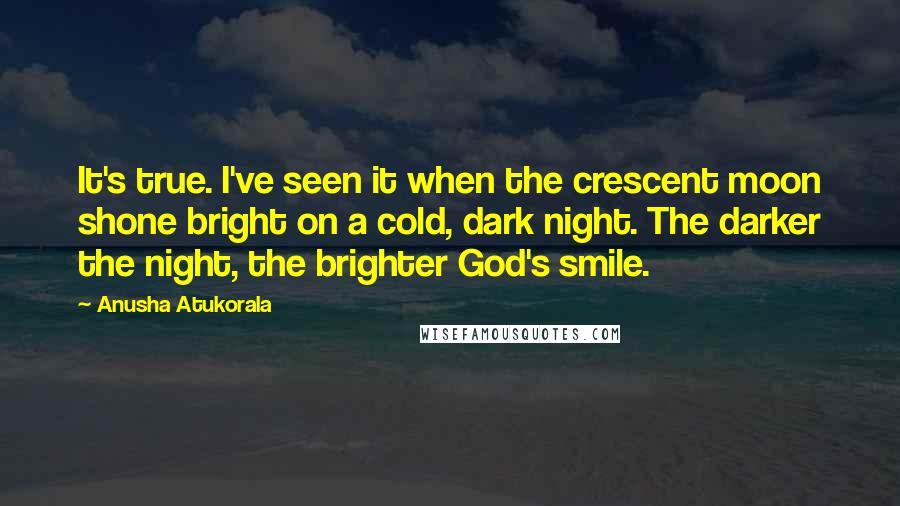 Anusha Atukorala Quotes: It's true. I've seen it when the crescent moon shone bright on a cold, dark night. The darker the night, the brighter God's smile.