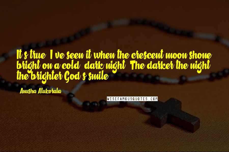 Anusha Atukorala Quotes: It's true. I've seen it when the crescent moon shone bright on a cold, dark night. The darker the night, the brighter God's smile.