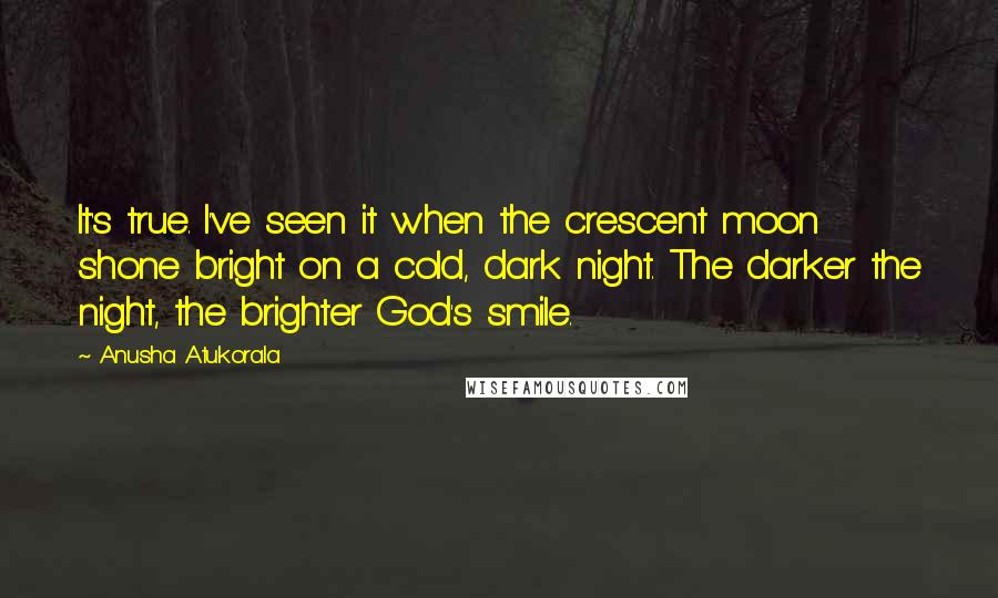 Anusha Atukorala Quotes: It's true. I've seen it when the crescent moon shone bright on a cold, dark night. The darker the night, the brighter God's smile.