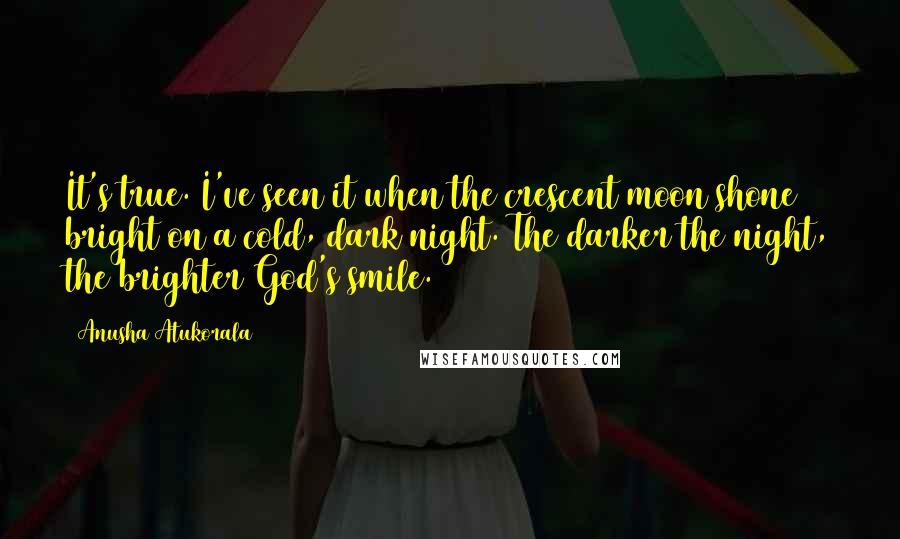 Anusha Atukorala Quotes: It's true. I've seen it when the crescent moon shone bright on a cold, dark night. The darker the night, the brighter God's smile.