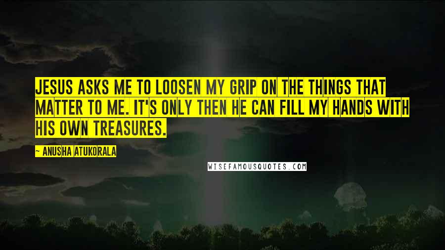 Anusha Atukorala Quotes: Jesus asks me to loosen my grip on the things that matter to me. It's only then He can fill my hands with His own treasures.