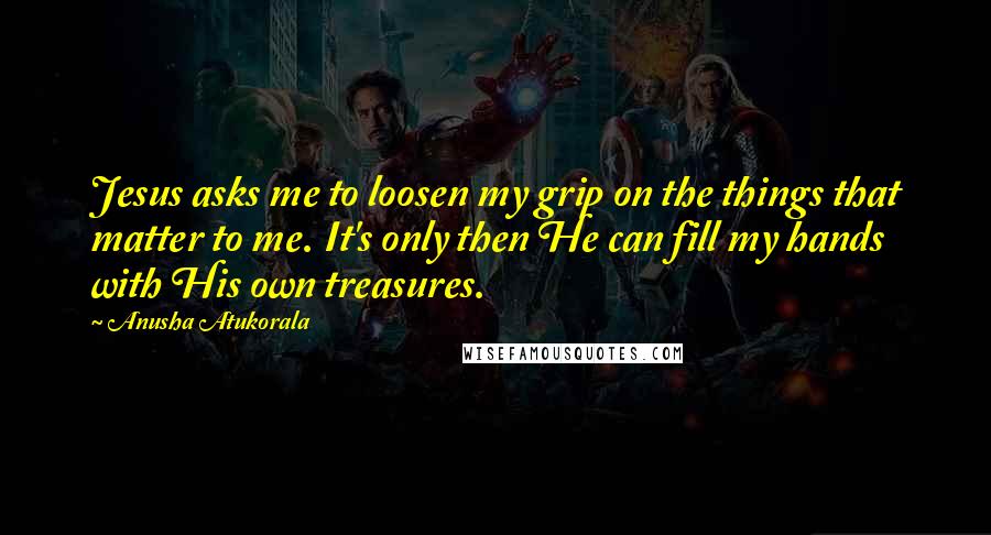 Anusha Atukorala Quotes: Jesus asks me to loosen my grip on the things that matter to me. It's only then He can fill my hands with His own treasures.