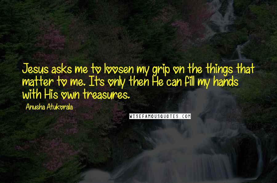 Anusha Atukorala Quotes: Jesus asks me to loosen my grip on the things that matter to me. It's only then He can fill my hands with His own treasures.