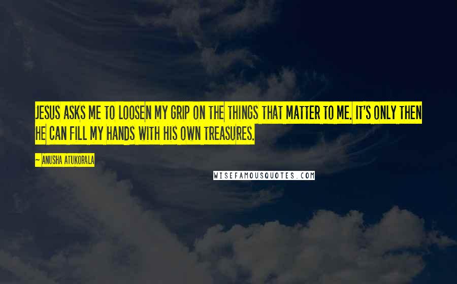 Anusha Atukorala Quotes: Jesus asks me to loosen my grip on the things that matter to me. It's only then He can fill my hands with His own treasures.