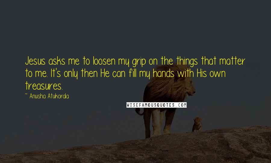 Anusha Atukorala Quotes: Jesus asks me to loosen my grip on the things that matter to me. It's only then He can fill my hands with His own treasures.