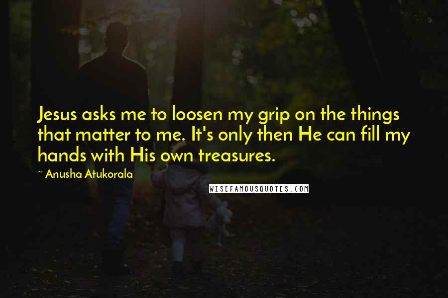 Anusha Atukorala Quotes: Jesus asks me to loosen my grip on the things that matter to me. It's only then He can fill my hands with His own treasures.