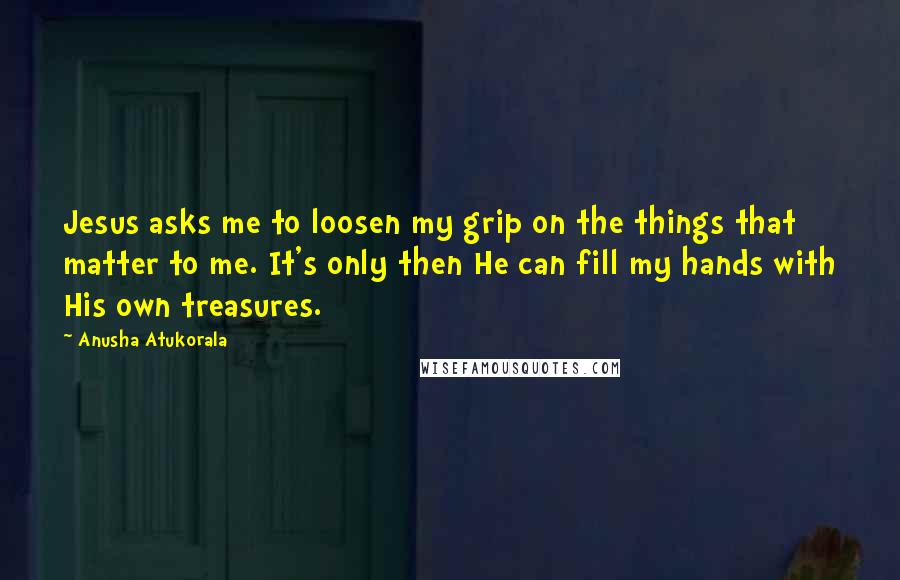 Anusha Atukorala Quotes: Jesus asks me to loosen my grip on the things that matter to me. It's only then He can fill my hands with His own treasures.