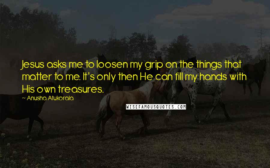 Anusha Atukorala Quotes: Jesus asks me to loosen my grip on the things that matter to me. It's only then He can fill my hands with His own treasures.