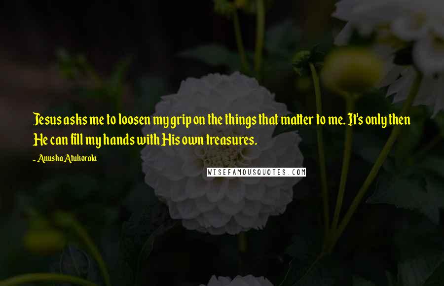 Anusha Atukorala Quotes: Jesus asks me to loosen my grip on the things that matter to me. It's only then He can fill my hands with His own treasures.