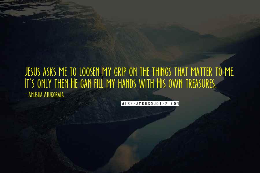 Anusha Atukorala Quotes: Jesus asks me to loosen my grip on the things that matter to me. It's only then He can fill my hands with His own treasures.